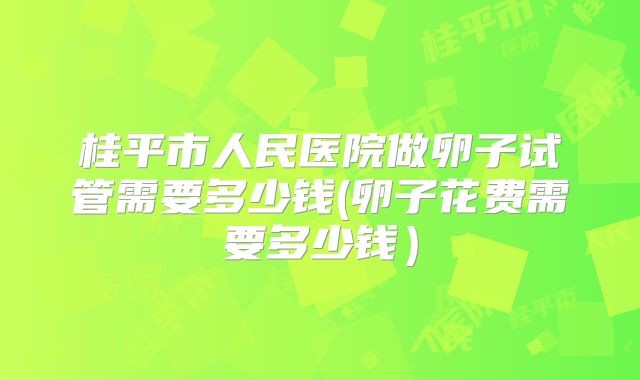 桂平市人民医院做卵子试管需要多少钱(卵子花费需要多少钱)