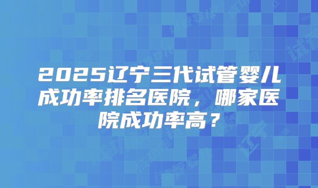 2025辽宁三代试管婴儿成功率排名医院，哪家医院成功率高？