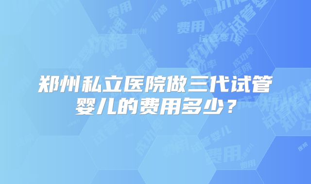 郑州私立医院做三代试管婴儿的费用多少？