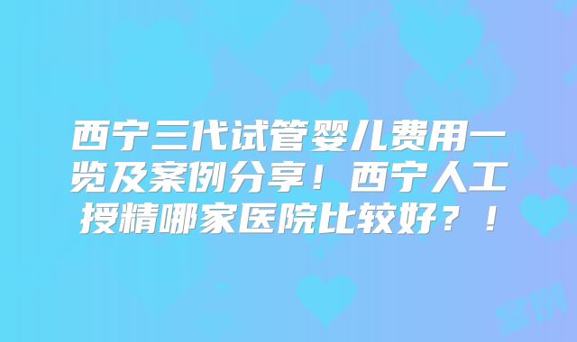 西宁三代试管婴儿费用一览及案例分享！西宁人工授精哪家医院比较好？！