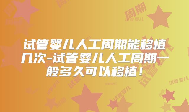 试管婴儿人工周期能移植几次-试管婴儿人工周期一般多久可以移植!