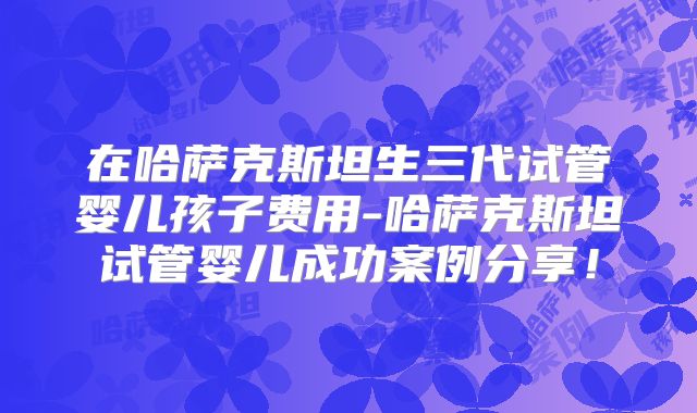 在哈萨克斯坦生三代试管婴儿孩子费用-哈萨克斯坦试管婴儿成功案例分享！