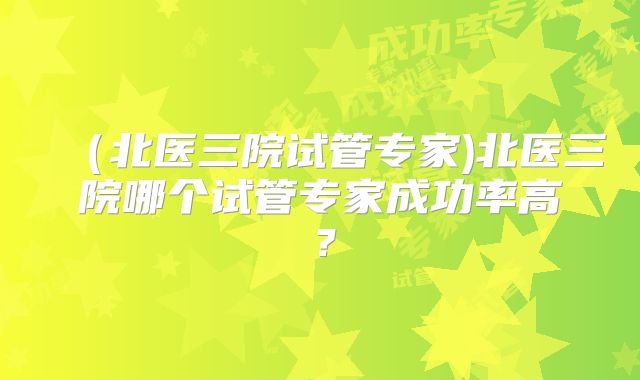 （北医三院试管专家)北医三院哪个试管专家成功率高？