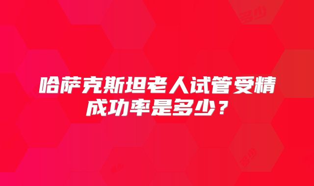 哈萨克斯坦老人试管受精成功率是多少？