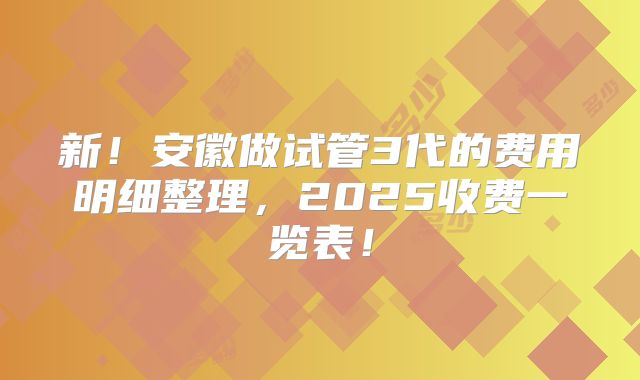 新！安徽做试管3代的费用明细整理，2025收费一览表！