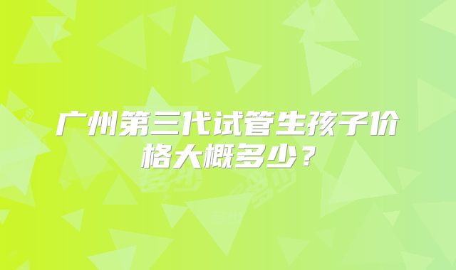 广州第三代试管生孩子价格大概多少？
