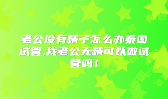 老公没有精子怎么办泰国试管,我老公无精可以做试管吗!