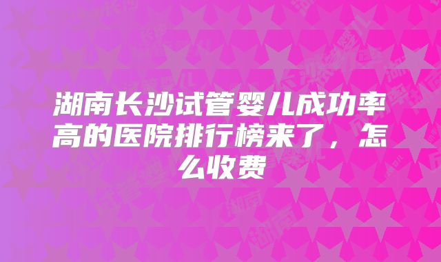 湖南长沙试管婴儿成功率高的医院排行榜来了,怎么收费