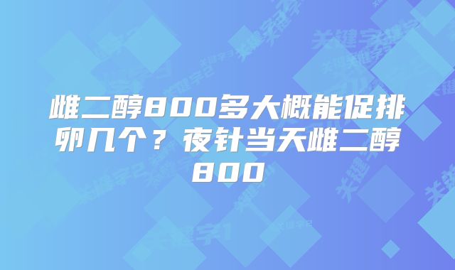 雌二醇800多大概能促排卵几个?夜针当天雌二醇800
