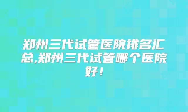 郑州三代试管医院排名汇总,郑州三代试管哪个医院好!
