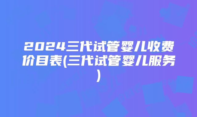 2024三代试管婴儿收费价目表(三代试管婴儿服务)