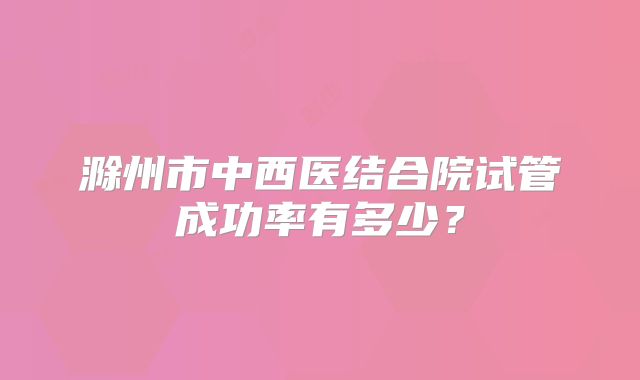 滁州市中西医结合院试管成功率有多少?