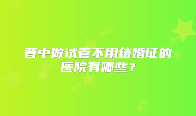 晋中做试管不用结婚证的医院有哪些?