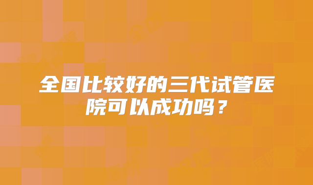 全国比较好的三代试管医院可以成功吗？