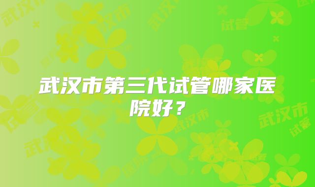 武汉市第三代试管哪家医院好?