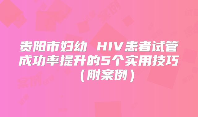 贵阳市妇幼 HIV患者试管成功率提升的5个实用技巧（附案例）