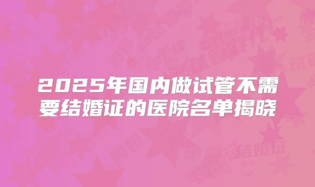 2025年国内做试管不需要结婚证的医院名单揭晓