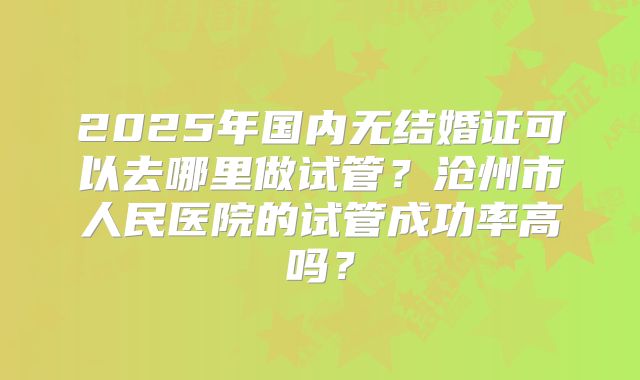 2025年国内无结婚证可以去哪里做试管？沧州市人民医院的试管成功率高吗？