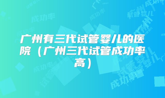 广州有三代试管婴儿的医院（广州三代试管成功率高）