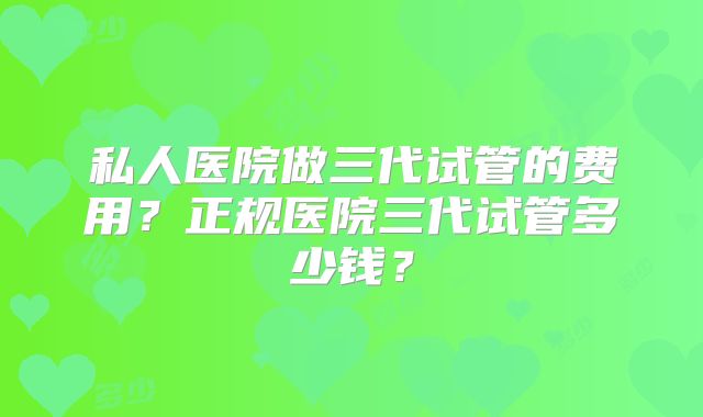 私人医院做三代试管的费用?正规医院三代试管多少钱?
