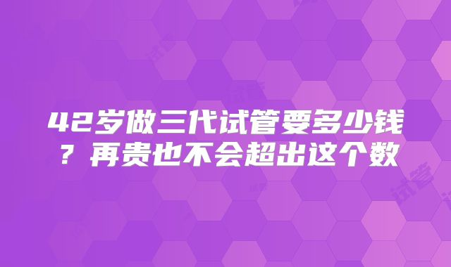 42岁做三代试管要多少钱？再贵也不会超出这个数