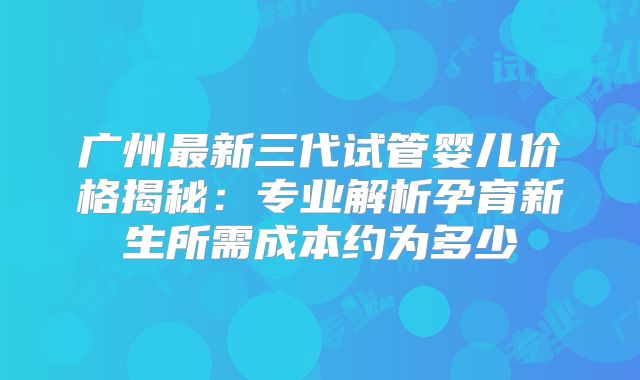 广州最新三代试管婴儿价格揭秘:专业解析孕育新生所需成本约为多少