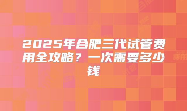 2025年合肥三代试管费用全攻略？一次需要多少钱