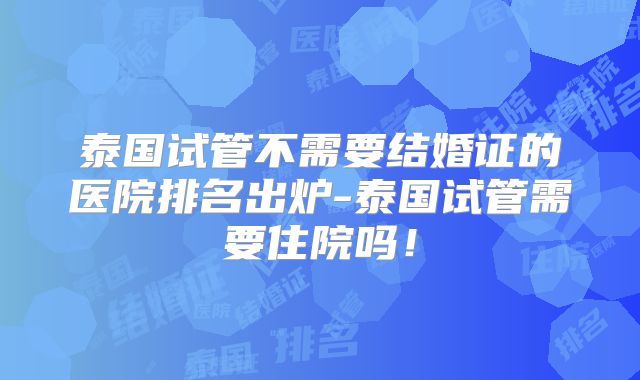泰国试管不需要结婚证的医院排名出炉-泰国试管需要住院吗！