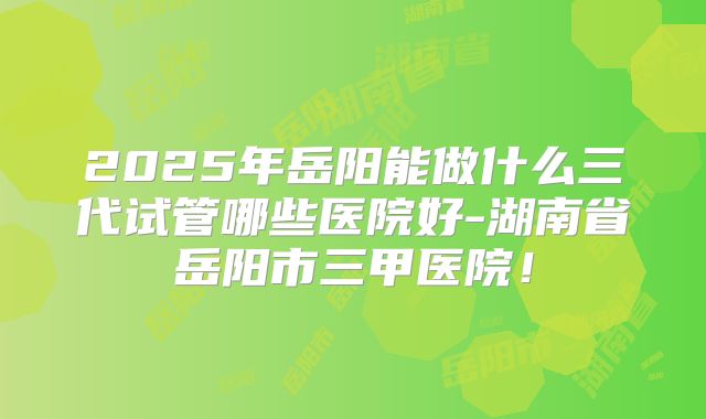 2025年岳阳能做什么三代试管哪些医院好-湖南省岳阳市三甲医院！