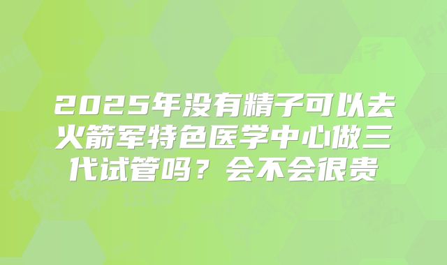 2025年没有精子可以去火箭军特色医学中心做三代试管吗？会不会很贵
