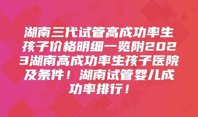 湖南三代试管高成功率生孩子价格明细一览附2023湖南高成功率生孩子医院及条件！湖南试管婴儿成功率排行！