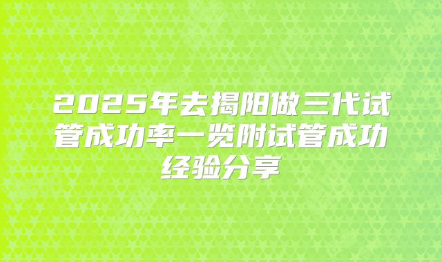 2025年去揭阳做三代试管成功率一览附试管成功经验分享