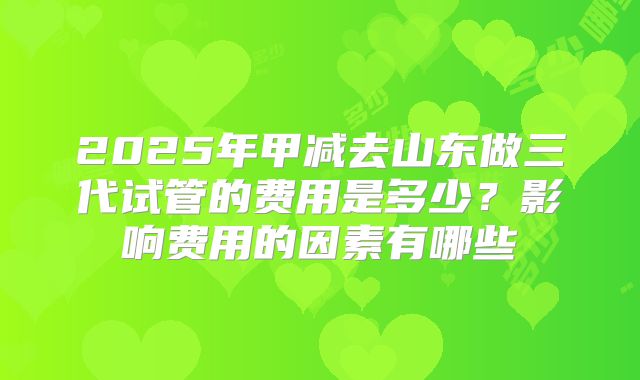 2025年甲减去山东做三代试管的费用是多少？影响费用的因素有哪些
