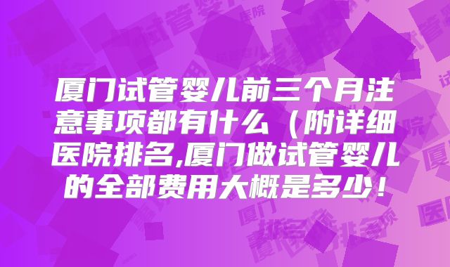 厦门试管婴儿前三个月注意事项都有什么（附详细医院排名,厦门做试管婴儿的全部费用大概是多少！