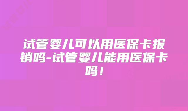 试管婴儿可以用医保卡报销吗-试管婴儿能用医保卡吗！