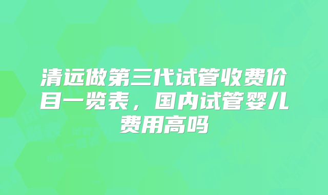 清远做第三代试管收费价目一览表，国内试管婴儿费用高吗