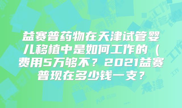 益赛普药物在天津试管婴儿移植中是如何工作的(费用5万够不?2021益赛普现在多少钱一支?
