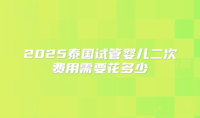 2025泰国试管婴儿二次费用需要花多少
