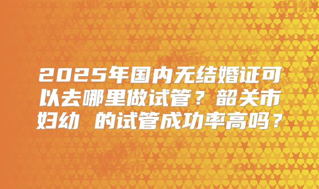 2025年国内无结婚证可以去哪里做试管？韶关市妇幼 的试管成功率高吗？