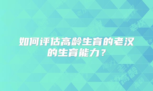 如何评估高龄生育的老汉的生育能力？