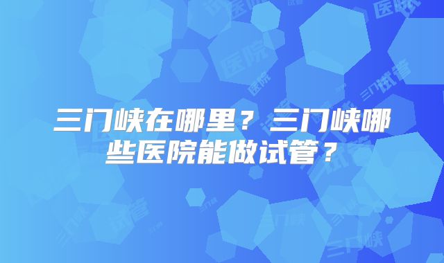 三门峡在哪里?三门峡哪些医院能做试管?