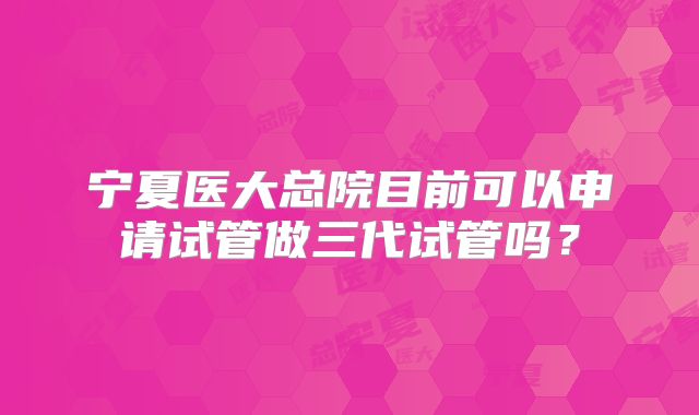 宁夏医大总院目前可以申请试管做三代试管吗？