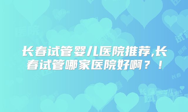 长春试管婴儿医院推荐,长春试管哪家医院好啊？！
