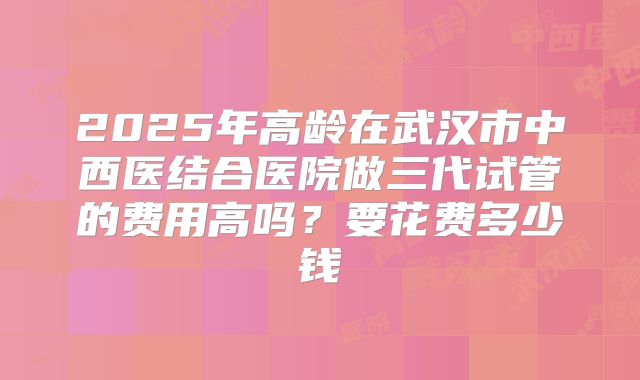 2025年高龄在武汉市中西医结合医院做三代试管的费用高吗？要花费多少钱