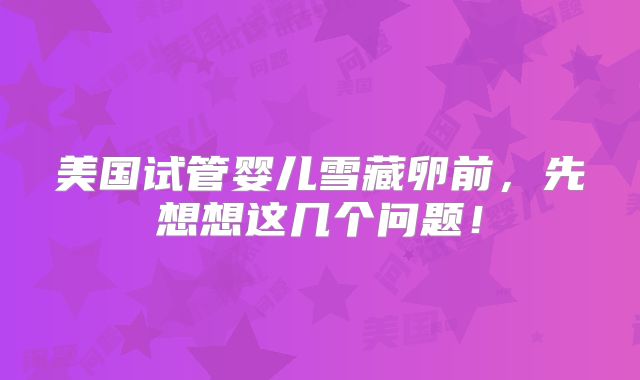 美国试管婴儿雪藏卵前,先想想这几个问题!