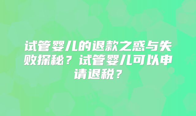 试管婴儿的退款之惑与失败探秘？试管婴儿可以申请退税？