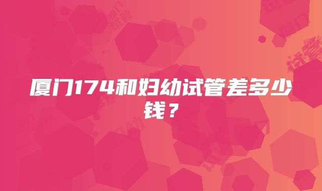 厦门174和妇幼试管差多少钱?