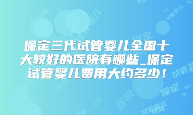 保定三代试管婴儿全国十大较好的医院有哪些_保定试管婴儿费用大约多少！