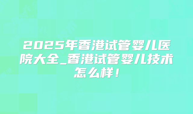 2025年香港试管婴儿医院大全_香港试管婴儿技术怎么样!