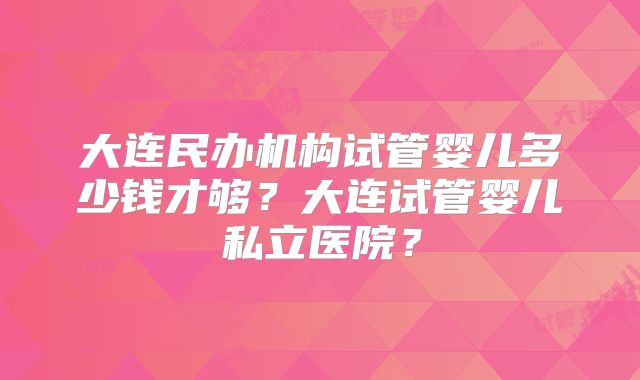 大连民办机构试管婴儿多少钱才够?大连试管婴儿私立医院?